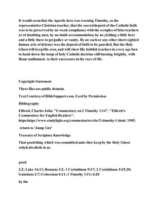 It would seemthat the Apostle here was warning Timothy, as the
representative Christian teacher, that the sacreddepositof the Catholic faith
was to be preserved by no weak compliance with the scruples of false teachers
or of doubting men, by no timid accommodation, by no yielding a little here
and a little there to prejudice or vanity. By no such or any other short-sighted
human arts of defence was the deposit of faith to be guarded. But the Holy
Ghostwill keepHis own, and will show His faithful teachers in every age how
to hand down the lamp of holy Catholic doctrine still burning brightly, with
flame undimmed, to their successors in the race of life.
Copyright Statement
These files are public domain.
Text Courtesyof BibleSupport.com. Used by Permission.
Bibliography
Ellicott, Charles John. "Commentary on 2 Timothy 1:14". "Ellicott's
Commentary for English Readers".
https:https://www.studylight.org/commentaries/ebc/2-timothy-1.html. 1905.
return to 'Jump List'
Treasuryof Scripture Knowledge
That goodthing which was committed unto thee keepby the Holy Ghost
which dwelleth in us.
good
2:2; Luke 16:11;Romans 3:2; 1 Corinthians 9:17; 2 Corinthians 5:19,20;
Galatians 2:7; Colossians4:11;1 Timothy 1:11; 6:20
by the
 