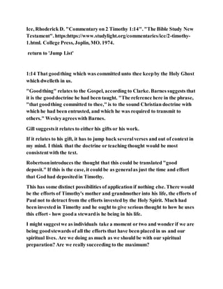 Ice, Rhoderick D. "Commentary on 2 Timothy 1:14". "The Bible Study New
Testament". https:https://www.studylight.org/commentaries/ice/2-timothy-
1.html. College Press, Joplin, MO. 1974.
return to 'Jump List'
1:14 That goodthing which was committed unto thee keepby the Holy Ghost
which dwelleth in us.
"Goodthing" relates to the Gospel, according to Clarke. Barnes suggests that
it is the gooddoctrine he had been taught. "The reference here in the phrase,
"that goodthing committed to thee," is to the sound Christian doctrine with
which he had been entrusted, and which he was required to transmit to
others." Wesleyagreeswith Barnes.
Gill suggestsit relates to either his gifts or his work.
If it relates to his gift, it has to jump back severalverses and out of context in
my mind. I think that the doctrine or teaching thought would be most
consistentwith the text.
Robertsonintroduces the thought that this could be translated "good
deposit." If this is the case, it could be as generalas just the time and effort
that God had depositedin Timothy.
This has some distinct possibilities of application if nothing else. There would
be the efforts of Timothy's mother and grandmother into his life, the efforts of
Paul not to detract from the efforts invested by the Holy Spirit. Much had
been invested in Timothy and he ought to give serious thought to how he uses
this effort - how gooda stewardis he being in his life.
I might suggestwe as individuals take a moment or two and wonder if we are
being goodstewards of all the efforts that have been placed in us and our
spiritual lives. Are we doing as much as we should be with our spiritual
preparation? Are we really succeeding to the maximum?
 
