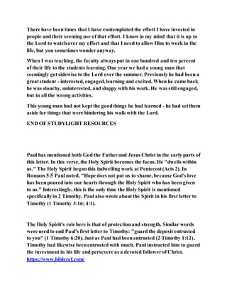 There have been times that I have contemplated the effort I have invested in
people and their seeming use of that effort. I know in my mind that it is up to
the Lord to watchover my effort and that I need to allow Him to work in the
life, but you sometimes wonderanyway.
When I was teaching, the faculty always put in one hundred and ten percent
of their life to the students learning. One year we had a young man that
seemingly gotsidewise to the Lord over the summer. Previously he had been a
greatstudent - interested, engaged, learning and excited. When he came back
he was slouchy, uninterested, and sloppy with his work. He was still engaged,
but in all the wrong activities.
This young man had not kept the goodthings he had learned - he had setthem
aside for things that were hindering his walk with the Lord.
END OF STUDYLIGHT RESOURCES
Paul has mentioned both God the Fatherand Jesus Christ in the early parts of
this letter. In this verse, the Holy Spirit becomes the focus. He "dwells within
us." The Holy Spirit beganthis indwelling work at Pentecost(Acts 2). In
Romans 5:5 Paul noted, "Hope does not put us to shame, because God's love
has been poured into our hearts through the Holy Spirit who has been given
to us." Interestingly, this is the only time the Holy Spirit is mentioned
specificallyin 2 Timothy. Paul also wrote about the Spirit in his first letter to
Timothy (1 Timothy 3:16; 4:1).
The Holy Spirit's role here is that of protectionand strength. Similar words
were used to end Paul's first letter to Timothy: "guard the deposit entrusted
to you" (1 Timothy 6:20). Just as Paul had been entrusted (2 Timothy 1:12),
Timothy had likewise beenentrusted with much. Paul instructed him to guard
the investment in his life and persevere as a devoted followerof Christ.
https://www.bibleref.com/
 