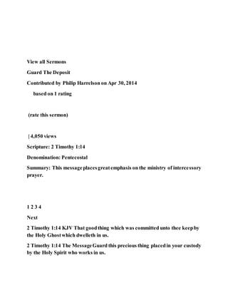 View all Sermons
Guard The Deposit
Contributed by Philip Harrelson on Apr 30, 2014
based on 1 rating
(rate this sermon)
| 4,050 views
Scripture: 2 Timothy 1:14
Denomination: Pentecostal
Summary: This messageplacesgreatemphasis on the ministry of intercessory
prayer.
1 2 3 4
Next
2 Timothy 1:14 KJV That goodthing which was committed unto thee keepby
the Holy Ghostwhich dwelleth in us.
2 Timothy 1:14 The MessageGuard this precious thing placedin your custody
by the Holy Spirit who works in us.
 
