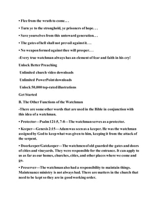 • Flee from the wrath to come. . .
• Turn ye to the stronghold, ye prisoners of hope. . .
• Save yourselves from this untoward generation. . .
• The gates ofhell shall not prevail againstit. . .
• No weaponformed againstthee will prosper. . .
-Every true watchman always has an element of fear and faith in his cry!
Unlock BetterPreaching
Unlimited church video downloads
Unlimited PowerPointdownloads
Unlock 50,000 top-ratedillustrations
Get Started
B. The Other Functions of the Watchman
-There are some other words that are used in the Bible in conjunction with
this idea of a watchman.
• Protector—Psalm121:5, 7-8—The watchmanserves as a protector.
• Keeper—Genesis2:15—Adamwas seenas a keeper. He was the watchman
assignedby Godto keepwhat was given to him, keeping it from the attack of
the serpent.
• Doorkeeper/Gatekeeper—The watchmenofold guarded the gates and doors
of cities and vineyards. They were responsible for the entrance. It can apply to
us as far as our homes, churches, cities, and other places where we come and
go.
• Preserver—The watchmanalso had a responsibility to maintain things.
Maintenance ministry is not always bad. There are matters in the church that
need to be kept so they are in goodworking order.
 