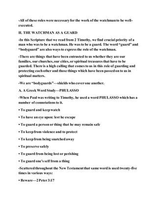 -All of these roles were necessaryfor the work of the watchmanto be well-
executed.
II. THE WATCHMAN AS A GUARD
-In this Scripture that we read from 2 Timothy, we find crucial priority of a
man who was to be a watchman. He was to be a guard. The word “guard” and
“bodyguard” are also ways to express the role of the watchman.
-There are things that have been entrusted to us whether they are our
families, our churches, our cities, or spiritual treasures that have to be
guarded. There is a high calling that comes to us in this role of guarding and
protecting eachother and those things which have been passedon to us in
spiritual matters.
-We are “bodyguards”—shields who coverone another.
A. A Greek Word Study—PHULASSO
-When Paul was writing to Timothy, he used a word PHULASSO which has a
number of connotations to it.
• To guard and keepwatch
• To have an eye upon: lest he escape
• To guard a person or thing that he may remain safe
• To keepfrom violence and to protect
• To keepfrom being snatchedaway
• To preserve safely
• To guard from being lost or perishing
• To guard one's self from a thing
-Scatteredthroughout the New Testamentthat same word is used twenty-five
times in various ways:
• Beware—2Peter3:17
 