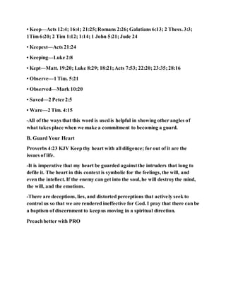 • Keep—Acts 12:4; 16:4; 21:25;Romans 2:26; Galatians 6:13; 2 Thess. 3:3;
1Tim 6:20; 2 Tim 1:12; 1:14; 1 John 5:21; Jude 24
• Keepest—Acts 21:24
• Keeping—Luke 2:8
• Kept—Matt. 19:20; Luke 8:29; 18:21;Acts 7:53; 22:20; 23:35;28:16
• Observe—1 Tim. 5:21
• Observed—Mark 10:20
• Saved—2 Peter2:5
• Ware—2 Tim. 4:15
-All of the ways that this word is usedis helpful in showing other angles of
what takes place when we make a commitment to becoming a guard.
B. Guard Your Heart
Proverbs 4:23 KJV Keep thy heart with all diligence; for out of it are the
issues of life.
-It is imperative that my heart be guarded againstthe intruders that long to
defile it. The heart in this context is symbolic for the feelings, the will, and
even the intellect. If the enemy can get into the soul, he will destroythe mind,
the will, and the emotions.
-There are deceptions, lies, and distorted perceptions that actively seek to
control us so that we are rendered ineffective for God. I pray that there can be
a baptism of discernment to keepus moving in a spiritual direction.
Preachbetter with PRO
 