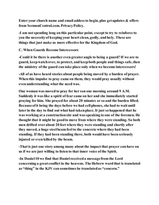 Enter your church name and email addess to begin, plus getupdates & offers
from SermonCentral.com. PrivacyPolicy.
-I am not spending long on this particular point, except to try to reinforce to
you the necessityof keeping your heart clean, godly, and holy. These are
things that just make us more effective for the Kingdom of God.
C. When Guards Become Intercessors
-Could it be there is another even greaterangle to being a guard? If we are to
guard, keepwatchover, to protect, and keepboth people and things safe, then
the ministry of the guard can take place only when we become intercessors!
-All of us have heard stories about people being moved by a burden of prayer.
When this impulse to pray came on them, they would pray usually without
even understanding what the need was.
One woman was moved to pray for her son one morning around 9 A.M.
Suddenly it was like a spirit of fear came on her and she immediately started
praying for him. She prayed for about 20 minutes or so and the burden lifted.
Becauseofit being the days before we had cellphones, she had to wait until
later in the day to find out what had takenplace. It just so happened that he
was working at a constructionsite and was speaking to one of the foremen. He
thought that it might be goodto move from where they were standing. So both
men drifted overabout 20 feet where they were standing and shortly after
they moved, a huge steelbeam feel to the concrete where they had been
standing. If they had been standing there, both would have been seriously
injured or even killed by the beam.
-That is just one story among many about the impact that prayer can have on
us if we are just willing to listen to that inner voice of the Spirit.
-In Daniel10 we find that Danielreceiveda messagefrom the Lord
concerning a greatconflict in the heavens. The Hebrew word that is translated
as “thing” in the KJV can sometimes be translatedas “concern.”
 