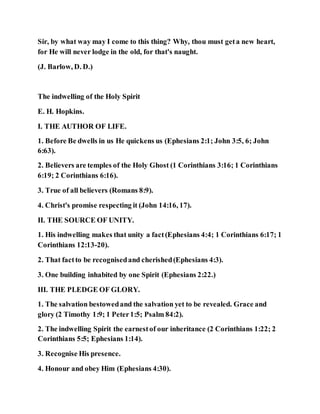 Sir, by what way may I come to this thing? Why, thou must geta new heart,
for He will never lodge in the old, for that's naught.
(J. Barlow, D. D.)
The indwelling of the Holy Spirit
E. H. Hopkins.
I. THE AUTHOR OF LIFE.
1. Before Be dwells in us He quickens us (Ephesians 2:1; John 3:5, 6; John
6:63).
2. Believers are temples of the Holy Ghost (1 Corinthians 3:16; 1 Corinthians
6:19; 2 Corinthians 6:16).
3. True of all believers (Romans 8:9).
4. Christ's promise respecting it (John 14:16, 17).
II. THE SOURCE OF UNITY.
1. His indwelling makes that unity a fact(Ephesians 4:4; 1 Corinthians 6:17; 1
Corinthians 12:13-20).
2. That factto be recognisedand cherished(Ephesians 4:3).
3. One building inhabited by one Spirit (Ephesians 2:22.)
III. THE PLEDGE OF GLORY.
1. The salvation bestowedand the salvation yet to be revealed. Grace and
glory (2 Timothy 1:9; 1 Peter1:5; Psalm 84:2).
2. The indwelling Spirit the earnestof our inheritance (2 Corinthians 1:22; 2
Corinthians 5:5; Ephesians 1:14).
3. Recognise His presence.
4. Honour and obey Him (Ephesians 4:30).
 