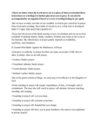 -There are times when the Lord moves us to a place of intercessionthat there
is heaviness or a feeling of a burden placed on you to pray. It can also be
accompaniedby an anguish of heart or even a wrestling feeling in our spirit.
-But we have to make sure that we are available to God to give ourselves to prayer.
Once God starts revealing these kinds of secrets to you, a holy trust is developed.
DON’T TAKE THE MATTER LIGHTLY!!!
-If you feel the power of the Spirit moving on you, be obedient and cry out to God
on behalf of spiritual leaders, family members, brothers and sisters in the Lord, or
for churches. My effectiveness in prayer greatly depends on availability,
sensitivity, and obedience.
D. Guards Who Battle Against the Hindrances of Prayer
-God gives us authority in prayer but there are many necessities of life that we
allow to hinder what we do with prayer.
• Laziness hinders prayer.
• Unspiritual attitudes hinder prayer.
• Carnal lifestyles hinder prayer.
• Spiritual warfare hinders prayer.
-But in the grand scheme of things, we must pray to be effective in the Kingdom of
God.
-Great watching in prayer will require expenditures of time, of strength, and of
commitment. The man who will watch in prayer will alternate between watching,
wrestling and weeping.
• Guarding in prayer will costyou sleep.
• Guarding in prayer will consume some tears.
• Guarding in prayer will demand that you change.
• Guarding in prayer will leave you in great loneliness (for much is accomplished
in private prayer).
 