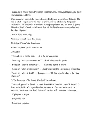 • Guarding in prayer will set you apart from the world, from your friends, and from
your creature comforts.
-Our generation wants to be eased of pain—God wants to transform that pain. The
pain is what compels us to the place of prayer. Instead of allowing the painful
situations of life to control us we must let the pain press us into the place of prayer.
There is a depth of ministry of prayer that will be found when we are pushed into
the place of prayer.
Unlock Better Preaching
Unlimited church video downloads
Unlimited PowerPoint downloads
Unlock 50,000 top-rated illustrations
Get Started
-The problem is not the pain. . . . it is the prayerlessness.
• Some say ‘where are the miracles?’. . . I ask where are the guards.
• Some say ‘where is the power?’ . . . I ask where agony in prayer.
• Some say ‘where are the signs?’ . . . I ask where are the olive presses of sacrifice.
• Some say ‘where is God?’ . . . I answer. . . . . ‘He has been forsaken in the place
of prayer.’
E. The Emotions of the Guard Who Is Given to Prayer
-The word “prayer” is found 114 times in the Bible, the word “pray” is found 313
times in the Bible. When you look into the context of the times that these two
words are mentioned, one finds that much emotion will be poured out in prayer.
• Crying out in prayer.
• Prayer and fear.
• Prayer and pleading.
 