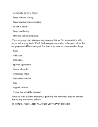 • Continually given to prayer.
• Prayer without ceasing.
• Prayer and demonic opposition.
• Instant in prayer.
• Prayer and fasting.
• Effectual and fervent prayer.
-There are many other situations and concerns that we find in association with
prayer and praying in the Word. Paul was quite open when he began to tell us that
our prayers would be accompanied at times with some very unreasonable things.
• Tears.
• Afflictions.
• Difficulties.
• Spiritual opposition.
• Human obstacles.
• Hindrances within.
• Distractions without.
• Pain.
• Anguish of heart.
• A mind that would be troubled.
-If we are to be effective in prayer, it probably will be ushered in by an emotion
that we may not want to embrace.
III. CONCLUSION—THE PLACE OF VICTORY IN PRAYER
 