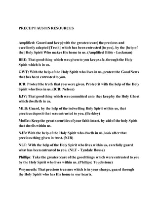 PRECEPTAUSTIN RESOURCES
Amplified: Guard and keep[with the greatestcare]the precious and
excellently adapted [Truth] which has been entrusted [to you], by the [help of
the] Holy Spirit Who makes His home in us. (Amplified Bible - Lockman)
BBE:That goodthing which was given to you keepsafe, through the Holy
Spirit which is in us.
GWT: With the help of the Holy Spirit who lives in us, protect the GoodNews
that has been entrusted to you.
ICB: Protectthe truth that you were given. Protectit with the help of the Holy
Spirit who lives in us. (ICB: Nelson)
KJV: That goodthing which was committed unto thee keepby the Holy Ghost
which dwelleth in us.
MLB: Guard, by the help of the indwelling Holy Spirit within us, that
precious deposit that was entrusted to you. (Berkley)
Moffat: Keep the greatsecurities ofyour faith intact, by aid of the holy Spirit
that dwells within us.
NJB:With the help of the Holy Spirit who dwells in us, look after that
precious thing given in trust. (NJB)
NLT: With the help of the Holy Spirit who lives within us, carefully guard
what has been entrusted to you. (NLT - Tyndale House)
Phillips: Take the greatestcare ofthe goodthings which were entrusted to you
by the Holy Spirit who lives within us. (Phillips: Touchstone)
Weymouth: That precious treasure which is in your charge, guard through
the Holy Spirit who has His home in our hearts.
 