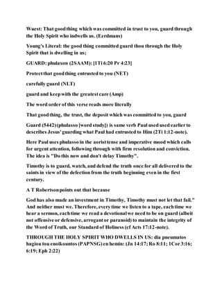 Wuest: That goodthing which was committed in trust to you, guard through
the Holy Spirit who indwells us. (Eerdmans)
Young's Literal: the good thing committed guard thou through the Holy
Spirit that is dwelling in us;
GUARD: phulaxon (2SAAM): [1Ti 6:20 Pr 4:23]
Protectthat goodthing entrusted to you (NET)
carefully guard (NLT)
guard and keepwith the greatestcare (Amp)
The word order of this verse reads more literally
That goodthing, the trust, the deposit which was committed to you, guard
Guard (5442)(phulasso [word study]) is same verb Paul used used earlierto
describes Jesus'guarding what Paul had entrusted to Him (2Ti 1:12-note).
Here Paul uses phulasso in the aoristtense and imperative mood which calls
for urgent attention, following through with firm resolution and conviction.
The idea is "Do this now and don't delay Timothy".
Timothy is to guard, watch, and defend the truth once for all delivered to the
saints in view of the defection from the truth beginning even in the first
century.
A T Robertsonpoints out that because
God has also made an investment in Timothy, Timothy must not let that fail."
And neither must we. Therefore, everytime we listen to a tape, eachtime we
hear a sermon, eachtime we read a devotionalwe need to be on guard (albeit
not offensive or defensive, arrogantor paranoid) to maintain the integrity of
the Word of Truth, our Standard of Holiness (cf Acts 17:12-note).
THROUGH THE HOLY SPIRIT WHO DWELLS IN US: dia pneumatos
hagiou tou enoikountos (PAPNSG)en hemin: (Jn 14:17;Ro 8:11; 1Cor3:16;
6:19; Eph 2:22)
 