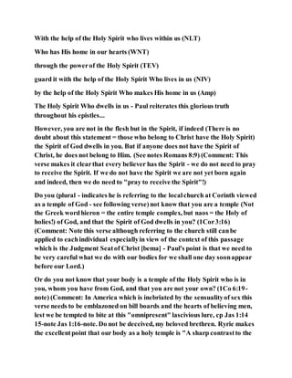With the help of the Holy Spirit who lives within us (NLT)
Who has His home in our hearts (WNT)
through the powerof the Holy Spirit (TEV)
guard it with the help of the Holy Spirit Who lives in us (NIV)
by the help of the Holy Spirit Who makes His home in us (Amp)
The Holy Spirit Who dwells in us - Paul reiterates this glorious truth
throughout his epistles...
However, you are not in the flesh but in the Spirit, if indeed (There is no
doubt about this statement = those who belong to Christ have the Holy Spirit)
the Spirit of God dwells in you. But if anyone does not have the Spirit of
Christ, he does not belong to Him. (See notes Romans 8:9) (Comment: This
verse makes it clearthat every believer has the Spirit - we do not need to pray
to receive the Spirit. If we do not have the Spirit we are not yet born again
and indeed, then we do need to "pray to receive the Spirit"!)
Do you (plural - indicates he is referring to the localchurch at Corinth viewed
as a temple of God - see following verse)not know that you are a temple (Not
the Greek wordhieron = the entire temple complex, but naos = the Holy of
holies!) of God, and that the Spirit of God dwells in you? (1Cor3:16)
(Comment: Note this verse although referring to the church still canbe
applied to eachindividual especiallyin view of the context of this passage
which is the Judgment Seatof Christ [bema] - Paul's point is that we need to
be very careful what we do with our bodies for we shall one day soonappear
before our Lord.)
Or do you not know that your body is a temple of the Holy Spirit who is in
you, whom you have from God, and that you are not your own? (1Co 6:19-
note) (Comment: In America which is inebriated by the sensualityof sex this
verse needs to be emblazoned on bill boards and the hearts of believing men,
lest we be tempted to bite at this "omnipresent" lascivious lure, cp Jas 1:14
15-note Jas 1:16-note. Do not be deceived, my beloved brethren. Ryrie makes
the excellentpoint that our body as a holy temple is "A sharp contrastto the
 