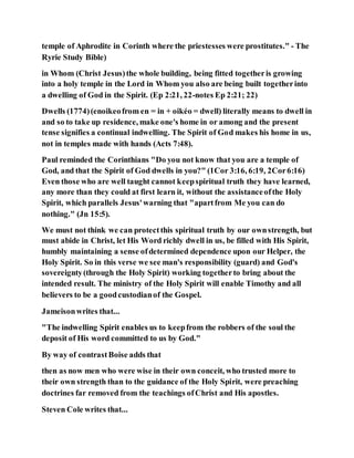 temple of Aphrodite in Corinth where the priestesses were prostitutes." - The
Ryrie Study Bible)
in Whom (Christ Jesus)the whole building, being fitted togetheris growing
into a holy temple in the Lord in Whom you also are being built togetherinto
a dwelling of God in the Spirit. (Ep 2:21, 22-notes Ep 2:21; 22)
Dwells (1774)(enoikeofrom en = in + oikéo = dwell) literally means to dwell in
and so to take up residence, make one's home in or among and the present
tense signifies a continual indwelling. The Spirit of God makes his home in us,
not in temples made with hands (Acts 7:48).
Paul reminded the Corinthians "Do you not know that you are a temple of
God, and that the Spirit of God dwells in you?" (1Cor 3:16, 6:19, 2Cor6:16)
Even those who are well taught cannot keepspiritual truth they have learned,
any more than they could at first learn it, without the assistanceofthe Holy
Spirit, which parallels Jesus'warning that "apartfrom Me you can do
nothing." (Jn 15:5).
We must not think we can protectthis spiritual truth by our ownstrength, but
must abide in Christ, let His Word richly dwell in us, be filled with His Spirit,
humbly maintaining a sense ofdetermined dependence upon our Helper, the
Holy Spirit. So in this verse we see man's responsibility (guard) and God's
sovereignty(through the Holy Spirit) working togetherto bring about the
intended result. The ministry of the Holy Spirit will enable Timothy and all
believers to be a goodcustodianof the Gospel.
Jameisonwrites that...
"The indwelling Spirit enables us to keepfrom the robbers of the soul the
deposit of His word committed to us by God."
By way of contrastBoise adds that
then as now men who were wise in their own conceit, who trusted more to
their own strength than to the guidance of the Holy Spirit, were preaching
doctrines far removed from the teachings ofChrist and His apostles.
Steven Cole writes that...
 