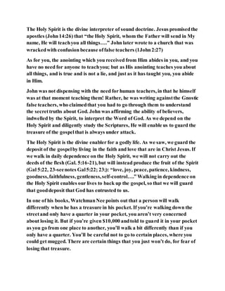 The Holy Spirit is the divine interpreter of sound doctrine. Jesus promisedthe
apostles (John14:26) that “the Holy Spirit, whom the Father will send in My
name, He will teachyou all things….” John later wrote to a church that was
wrackedwith confusion because offalse teachers (1John2:27)
As for you, the anointing which you received from Him abides in you, and you
have no need for anyone to teachyou; but as His anointing teaches you about
all things, and is true and is not a lie, and just as it has taught you, you abide
in Him.
John was not dispensing with the need for human teachers, in that he himself
was at that moment teaching them! Rather, he was writing againstthe Gnostic
false teachers, who claimedthat you had to go through them to understand
the secrettruths about God. John was affirming the ability of believers,
indwelled by the Spirit, to interpret the Word of God. As we depend on the
Holy Spirit and diligently study the Scriptures, He will enable us to guard the
treasure of the gospelthat is always under attack.
The Holy Spirit is the divine enabler for a godly life. As we saw, we guard the
deposit of the gospelby living in the faith and love that are in Christ Jesus. If
we walk in daily dependence on the Holy Spirit, we will not carry out the
deeds of the flesh (Gal. 5:16-21), but will instead produce the fruit of the Spirit
(Gal 5:22, 23-seenotes Gal5:22; 23;): “love, joy, peace, patience, kindness,
goodness,faithfulness, gentleness,self-control….” Walking in dependence on
the Holy Spirit enables our lives to back up the gospel, so that we will guard
that gooddeposit that God has entrusted to us.
In one of his books, WatchmanNee points out that a person will walk
differently when he has a treasure in his pocket. If you’re walking down the
streetand only have a quarter in your pocket, you aren’t very concerned
about losing it. But if you’re given $10,000 andtold to guard it in your pocket
as you go from one place to another, you’ll walk a bit differently than if you
only have a quarter. You’ll be careful not to go to certain places, where you
could get mugged. There are certain things that you just won’t do, for fear of
losing that treasure.
 