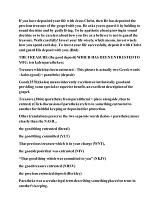 If you have depositedyour life with Jesus Christ, then He has deposited the
precious treasure of the gospelwith you. He asks you to guard it by holding to
sound doctrine and by godly living. To be apathetic about growing in sound
doctrine or to be carelessabouthow you live as a believer is not to guard the
treasure. Walk carefully! Invest your life wisely, which means, invest wisely
how you spend eachday. To invest your life successfully, depositit with Christ
and guard His deposit with you. (Ibid)
THE TREASURE (the gooddeposit) WHICH HAS BEEN ENTRUSTEDTO
YOU: ten kalenparatheken:
Treasure which has been entrusted - This phrase is actually two Greek words
- kalos (good)+ paratheke (deposit)
Good(2570)(kalos)means inherently excellentor intrinsically goodand
providing some specialor superior benefit, an excellent descriptionof the
gospel.
Treasure (3866)(paratheke from paratithemi = place alongside, then to
entrust) (Click discussionof paratheke)refers to something entrusted to
another for faithful keeping or deposited for protection.
Other translations preserve the two separate words (kalos + paratheke)more
clearly than the NASB...
the goodthing entrusted (literal)
the goodthing committed (YLT)
That precious treasure which is in your charge (WNT),
the gooddepositthat was entrusted (NIV)
“Thatgoodthing which was committed to you” (NKJV)
the goodtreasure entrusted (NRSV)
the precious entrusted deposit (Berkley)
Paratheke was a secularlegalterm describing something placed on trust in
another's keeping.
 