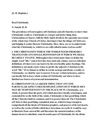 (E. H. Hopkins.)
RealChristianity
N. Smyth, D. D.
The providence of God requires all Christians and all Churches to show what
Christianity really is. Christianity is a largerand better thing than
Christendom yet knows. Still the Holy Spirit dwells in the apostolic succession
of the whole true Church of Christ, showing it what the things of Christ are,
and helping it realise them in Christianity. How, then, are we to understand
what the Christianity is, which we are still calledto make realon earth?
I. THE CHRISTIANITYWHICH THE WORLD NEEDS PROBABLY
TRANSCENDS ANYSINGLE DEFINITION OF IT WHICH WE SHALL
BE LIKELY TO GIVE. Philosophers have tried many times to define the
simple word "life," and at best they have had only clumsy successwith their
definitions of what every one knows by his own healthy pulse-beatings. The
definition is not made easierwhen we prefix the adjective Christian to the
word "life." If we labour to define in words so large and divine a reality as
Christianity, we shall be sure to narrow it in our verbal enclosures, andwe
can hardly fail to leave whole realms of Christianity out when we have
finished our fences ofsystem and denomination.
II. CHRISTIANITY IS A LARGER THING THAN ANY ONE
PARTICULAR ASPECT OR EXEMPLIFICATION OF IT WHICH MEN
MAY BE TEMPTEDTO PUT IN THE PLACE OF IT. Christianity, as a
whole, is greaterthan the parts of it which men have hastily seizedupon, and
contended for as the faith of the saints. Christianity is that goodthing which
all the Churches hold in common, and it is greaterthan all. The Christianity
of Christ is that goodthing committed unto us, which is large enough to
comprehend all the ideals of Christian prophets, and prayers of devout hearts,
as well as the works of faith which have been done on earth. It would be easy
to illustrate from current life and literature the natural tendency of the
human heart to substitute some favourite part of Christianity for the divine
 