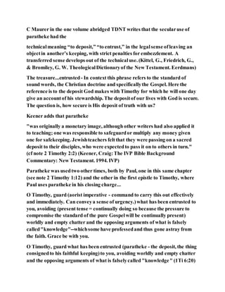 C Maurer in the one volume abridged TDNT writes that the secularuse of
paratheke had the
technicalmeaning “to deposit,” “to entrust,” in the legalsense ofleaving an
objectin another’s keeping, with strict penalties for embezzlement. A
transferred sense develops out of the technicaluse. (Kittel, G., Friedrich, G.,
& Bromiley, G. W. TheologicalDictionaryof the New Testament. Eerdmans)
The treasure...entrusted - In context this phrase refers to the standard of
sound words, the Christian doctrine and specificallythe Gospel. Here the
reference is to the deposit God makes with Timothy for which he will one day
give an accountof his stewardship. The depositof our lives with God is secure.
The question is, how secure is His deposit of truth with us?
Keener adds that paratheke
"was originally a monetary image, although other writers had also applied it
to teaching; one was responsible to safeguardor multiply any money given
one for safekeeping. Jewishteachers feltthat they were passing on a sacred
deposit to their disciples, who were expectedto pass it on to others in turn."
(cf note 2 Timothy 2:2) (Keener, Craig:The IVP Bible Background
Commentary: New Testament. 1994. IVP)
Paratheke was usedtwo other times, both by Paul, one in this same chapter
(see note 2 Timothy 1:12) and the other in the first epistle to Timothy, where
Paul uses paratheke in his closing charge...
O Timothy, guard (aorist imperative - command to carry this out effectively
and immediately. Can conveya sense of urgency.)what has been entrusted to
you, avoiding (present tense = continually doing so because the pressure to
compromise the standard of the pure Gospelwill be continually present)
worldly and empty chatter and the opposing arguments of what is falsely
called"knowledge"--whichsome have professedand thus gone astray from
the faith. Grace be with you.
O Timothy, guard what has been entrusted (paratheke - the deposit, the thing
consignedto his faithful keeping)to you, avoiding worldly and empty chatter
and the opposing arguments of what is falselycalled "knowledge" (1Ti 6:20)
 