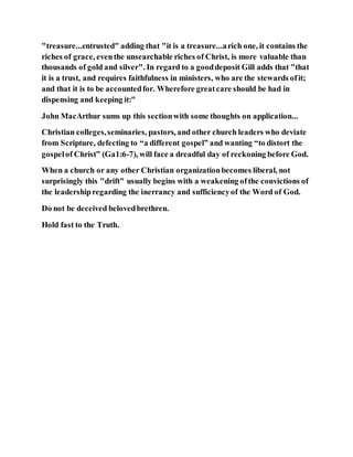 "treasure...entrusted" adding that "it is a treasure...arich one, it contains the
riches of grace, eventhe unsearchable riches of Christ, is more valuable than
thousands of gold and silver". In regard to a gooddeposit Gill adds that "that
it is a trust, and requires faithfulness in ministers, who are the stewards ofit;
and that it is to be accountedfor. Wherefore greatcare should be had in
dispensing and keeping it:"
John MacArthur sums up this sectionwith some thoughts on application...
Christian colleges,seminaries, pastors, and other church leaders who deviate
from Scripture, defecting to “a different gospel” and wanting “to distort the
gospelof Christ” (Ga1:6-7), will face a dreadful day of reckoning before God.
When a church or any other Christian organizationbecomes liberal, not
surprisingly this "drift" usually begins with a weakening ofthe convictions of
the leadershipregarding the inerrancy and sufficiencyof the Word of God.
Do not be deceived belovedbrethren.
Hold fast to the Truth.
 