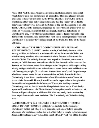 whole of it. And the unfortunate contentions and hindrances to the gospel
which follow from this mistake are all around us. Thus one class ofpersons
are calledto benevolent works by the Divine charity of Christ, but in their
zeal for man they may not realise sufficiently that the charity of God is the
benevolence ofuniversal law, and the Christ is the Life because He is also the
Truth. Others, on the contrary, impressed by the order and grandeur of the
truths of revelation, repeatedly fall into merely doctrinal definitions of
Christianity; and, even while defending from supposederror the faith once
delivered to the saints, they narrow that faith into a theologicalconceptionof
Christianity which may have indeed much of the truth, but little of the Spirit
of Christ.
III. CHRISTIANITY IS THAT GOOD THING WHICH WE HAVE
RECEIVED FROM CHRIST. In other words, Christianity is not a spirit
merely, or idea, or influence, which we still call by the name of Christ, but
which we may receive and even enhance without further reference to the
historic Christ. Christianity is more than a spirit of the times, more than a
memory of a life for men, more than a distillation in modern literature of the
Sermon on the Mount, more than a fragrance of the purest of lives pervading
history and grateful still to our refined moral sense. Jesus once saidbefore the
chief among the people, "I receive not honour from men"; and the patronage
of culture cannot make for our wants and sins a Christ from the Father.
Christianity is the direct continuation of the life and the work of Jesus of
Nazarethin the world. Hence, it would be a vain expectationto imagine that
the world can long retain the influence of Christ, the healing aroma of
Christianity, and let the Jesus ofthe Gospels fade into a myth. Christianity,
uprooted from its source in Divine facts of redemption, would be but as a cut
flower, still pervading for a while our life with its charity, but another day
even its perfume would have vanished. The Christianity of Christ is a living
love.
IV. CHRISTIANITY IS A CHANGED RELATIONSHIP OF HUMAN
SOULS TO GOD THROUGH CHRIST. Go back to the beginning of
Christianity to find out what it is. It beganto exist on earth first upon the
afternoonof a certainday when the last of the Hebrew prophets, looking upon
Jesus as He walked, said, "Beholdthe Lamb of God." And two of his disciples
 