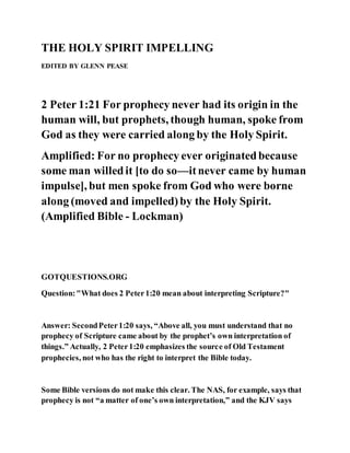 THE HOLY SPIRIT IMPELLING
EDITED BY GLENN PEASE
2 Peter 1:21 For prophecy never had its origin in the
human will, but prophets, though human, spoke from
God as they were carried along by the Holy Spirit.
Amplified: For no prophecy ever originatedbecause
some man willedit [to do so—itnever came by human
impulse], but men spoke from God who were borne
along (moved and impelled)by the Holy Spirit.
(Amplified Bible - Lockman)
GOTQUESTIONS.ORG
Question:"What does 2 Peter1:20 mean about interpreting Scripture?"
Answer: SecondPeter1:20 says, “Above all, you must understand that no
prophecy of Scripture came about by the prophet’s own interpretation of
things.” Actually, 2 Peter1:20 emphasizes the source of Old Testament
prophecies, not who has the right to interpret the Bible today.
Some Bible versions do not make this clear. The NAS, for example, says that
prophecy is not “a matter of one’s own interpretation,” and the KJV says
 