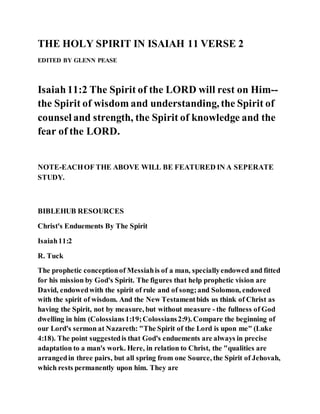 THE HOLY SPIRIT IN ISAIAH 11 VERSE 2
EDITED BY GLENN PEASE
Isaiah11:2 The Spirit of the LORD will rest on Him--
the Spirit of wisdom and understanding, the Spirit of
counsel and strength, the Spirit of knowledge and the
fear of the LORD.
NOTE-EACHOF THE ABOVE WILL BE FEATURED IN A SEPERATE
STUDY.
BIBLEHUB RESOURCES
Christ's Enduements By The Spirit
Isaiah11:2
R. Tuck
The prophetic conceptionof Messiahis of a man, speciallyendowed and fitted
for his mission by God's Spirit. The figures that help prophetic vision are
David, endowedwith the spirit of rule and of song;and Solomon, endowed
with the spirit of wisdom. And the New Testamentbids us think of Christ as
having the Spirit, not by measure, but without measure - the fullness of God
dwelling in him (Colossians1:19;Colossians2:9). Compare the beginning of
our Lord's sermon at Nazareth: "The Spirit of the Lord is upon me" (Luke
4:18). The point suggestedis that God's enduements are always in precise
adaptation to a man's work. Here, in relation to Christ, the "qualities are
arrangedin three pairs, but all spring from one Source, the Spirit of Jehovah,
which rests permanently upon him. They are
 