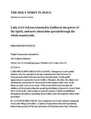 THE HOLY SPIRIT IN JESUS
EDITED BY GLENN PEASE
Luke 4:14 14Jesusreturned to Galileein the power of
the Spirit, and news about him spreadthrough the
whole countryside.
BIBLEHUB RESOURCES
Pulpit Commentary Homiletics
The GalileanMinistry
Mark 1:14, 15. Parallelpassages:Matthew 4:17; Luke 4:14, 15
J.J. Given
I. HIS PREACHING BEGAN IN GALILEE. Though our Lord's public
ministry may be regarded as having commencedat that Passoverat
Jerusalemto which reference has been already made, yet his public
appearance as a preacher was in Galilee. The place, the date, the subject are
all distinctly marked by St. Peterin the tenth chapter of the Acts, at the
thirty-seventh verse, as we read, "Thatword which God sent unto the
children of Israel, preaching the gospel[goodtidings] of peace by Jesus Christ
(he is Lord of all) - that saying ye yourselves know, which was published
throughout all Judaea, beginning from Galilee, after the baptism which John
preached."
II. A FAVOURABLE FIELD. Now commence our Lord's labours among the
towns and villages of Galilee - a sphere of operationof the most promising
kind at that period. Of the four provinces of Palestine in the time of Roman
 