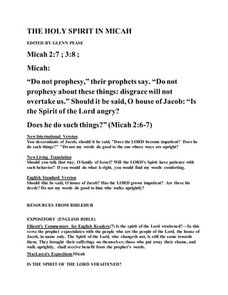 THE HOLY SPIRIT IN MICAH
EDITED BY GLENN PEASE
Micah 2:7 ; 3:8 ;
Micah:
“Do not prophesy,” their prophets say. “Do not
prophesy about these things: disgracewill not
overtakeus.” Should it be said, O house of Jacob: “Is
the Spirit of the Lord angry?
Does he do such things?” (Micah 2:6-7)
New International Version
You descendants of Jacob, should it be said, "Does the LORD become impatient? Does he
do such things?" "Do not my words do good to the one whose ways are upright?
New Living Translation
Should you talk that way, O family of Israel? Will the LORD's Spirit have patience with
such behavior? If you would do what is right, you would find my words comforting.
English Standard Version
Should this be said, O house of Jacob? Has the LORD grown impatient? Are these his
deeds? Do not my words do good to him who walks uprightly?
RESOURCES FROM BIBLEHUB
EXPOSITORY (ENGLISH BIBLE)
Ellicott's Commentary for English Readers(7) Is the spirit of the Lord straitened?—In this
verse the prophet expostulates with the people who are the people of the Lord, the house of
Jacob, in name only. The Spirit of the Lord, who changeth not, is still the same towards
them. They brought their sufferings on themselves; those who put away their shame, and
walk uprightly, shall receive benefit from the prophet’s words.
MacLaren's ExpositionsMicah
IS THE SPIRIT OF THE LORD STRAITENED?
 
