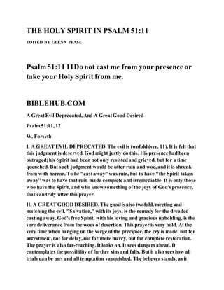 THE HOLY SPIRIT IN PSALM 51:11
EDITED BY GLENN PEASE
Psalm51:11 11Do not cast me from your presence or
take your Holy Spirit from me.
BIBLEHUB.COM
A GreatEvil Deprecated, And A GreatGood Desired
Psalm51:11, 12
W. Forsyth
I. A GREAT EVIL DEPRECATED. The evil is twofold (ver. 11). It is felt that
this judgment is deserved. God might justly do this. His presence had been
outraged;his Spirit had been not only resistedand grieved, but for a time
quenched. But such judgment would be utter ruin and woe, and it is shrunk
from with horror. To be "castaway" was ruin, but to have "the Spirit taken
away" was to have that ruin made complete and irremediable. It is only those
who have the Spirit, and who know something of the joys of God's presence,
that can truly utter this prayer.
II. A GREAT GOOD DESIRED. The goodis also twofold, meeting and
matching the evil. "Salvation," with its joys, is the remedy for the dreaded
casting away. God's free Spirit, with his loving and gracious upholding, is the
sure deliverance from the woes of desertion. This prayer is very bold. At the
very time when hanging on the verge of the precipice, the cry is made, not for
arrestment, not for delay, not for mere mercy, but for complete restoration.
The prayer is also far-reaching. It looks on. It sees dangers ahead. It
contemplates the possibility of further sins and falls. But it also seeshow all
trials can be met and all temptation vanquished. The believer stands, as it
 
