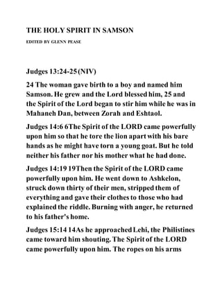 THE HOLY SPIRIT IN SAMSON
EDITED BY GLENN PEASE
Judges 13:24-25(NIV)
24 The woman gave birth to a boy and named him
Samson. He grew and the Lord blessedhim, 25 and
the Spirit of the Lord began to stir him while he was in
Mahaneh Dan, between Zorah and Eshtaol.
Judges 14:6 6The Spirit of the LORD came powerfully
upon him so that he tore the lion apartwith his bare
hands as he might have torn a young goat. But he told
neither his father nor his mother what he had done.
Judges 14:19 19Then the Spirit of the LORD came
powerfully upon him. He went down to Ashkelon,
struck down thirty of their men, strippedthem of
everything and gave their clothes to those who had
explainedthe riddle. Burning with anger, he returned
to his father's home.
Judges 15:14 14As he approachedLehi, the Philistines
came toward him shouting. The Spirit of the LORD
came powerfully upon him. The ropes on his arms
 