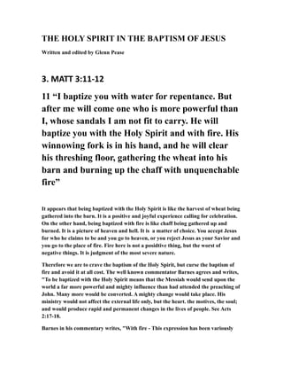THE HOLY SPIRIT IN THE BAPTISM OF JESUS
Written and edited by Glenn Pease
3. MATT 3:11-12
11 “I baptize you with water for repentance. But
after me will come one who is more powerful than
I, whose sandals I am not fit to carry. He will
baptize you with the Holy Spirit and with fire. His
winnowing fork is in his hand, and he will clear
his threshing floor, gathering the wheat into his
barn and burning up the chaff with unquenchable
fire”
It appears that being baptized with the Holy Spirit is like the harvest of wheat being
gathered into the barn. It is a positive and joyful experience calling for celebration.
On the other hand, being baptized with fire is like chaff being gathered up and
burned. It is a picture of heaven and hell. It is a matter of choice. You accept Jesus
for who he claims to be and you go to heaven, or you reject Jesus as your Savior and
you go to the place of fire. Fire here is not a posidtive thing, but the worst of
negative things. It is judgment of the most severe nature.
Therefore we are to crave the baptism of the Holy Spirit, but curse the baptism of
fire and avoid it at all cost. The well known commentator Barnes agrees and writes,
"To be baptized with the Holy Spirit means that the Messiah would send upon the
world a far more powerful and mighty influence than had attended the preaching of
John. Many more would be converted. A mighty change would take place. His
ministry would not affect the external life only, but the heart. the motives, the soul;
and would produce rapid and permanent changes in the lives of people. See Acts
2:17-18.
Barnes in his commentary writes, "With fire - This expression has been variously
 