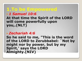 1.To be Empowered
 1 Samuel 10:6
At that time the Spirit of the LORD
will come powerfully upon
you,.(NLT)
 Zechariah 4:6...