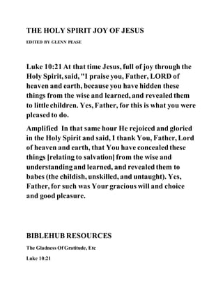 THE HOLY SPIRIT JOY OF JESUS
EDITED BY GLENN PEASE
Luke 10:21 At that time Jesus, full of joy through the
Holy Spirit, said, "I praise you, Father, LORD of
heaven and earth, because you have hidden these
things from the wise and learned, and revealedthem
to littlechildren. Yes, Father, for this is what you were
pleasedto do.
Amplified In that same hour He rejoiced and gloried
in the Holy Spirit and said, I thank You, Father, Lord
of heaven and earth, that You have concealedthese
things [relating to salvation]from the wise and
understandingand learned, and revealedthem to
babes (the childish, unskilled, and untaught). Yes,
Father, for such was Your gracious will and choice
and good pleasure.
BIBLEHUB RESOURCES
The Gladness Of Gratitude, Etc
Luke 10:21
 