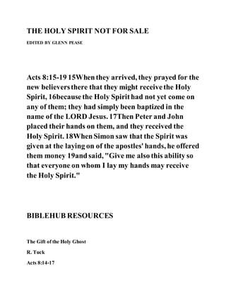 THE HOLY SPIRIT NOT FOR SALE
EDITED BY GLENN PEASE
Acts 8:15-19 15Whenthey arrived, they prayed for the
new believersthere that they might receivethe Holy
Spirit, 16becausethe Holy Spirithad not yet come on
any of them; they had simply been baptized in the
name of the LORD Jesus. 17Then Peter and John
placed their hands on them, and they received the
Holy Spirit. 18WhenSimon saw that the Spirit was
given at the laying on of the apostles' hands, he offered
them money 19andsaid, "Give me also this ability so
that everyone on whom I lay my hands may receive
the Holy Spirit."
BIBLEHUB RESOURCES
The Gift of the Holy Ghost
R. Tuck
Acts 8:14-17
 