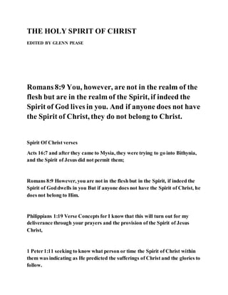 THE HOLY SPIRIT OF CHRIST
EDITED BY GLENN PEASE
Romans 8:9 You, however, are not in the realm of the
flesh but are in the realm of the Spirit, if indeed the
Spirit of God lives in you. And if anyone does not have
the Spirit of Christ, they do not belong to Christ.
Spirit Of Christ verses
Acts 16:7 and after they came to Mysia, they were trying to go into Bithynia,
and the Spirit of Jesus did not permit them;
Romans 8:9 However, you are not in the flesh but in the Spirit, if indeed the
Spirit of Goddwells in you But if anyone does not have the Spirit of Christ, he
does not belong to Him.
Philippians 1:19 Verse Concepts for I know that this will turn out for my
deliverance through your prayers and the provision of the Spirit of Jesus
Christ,
1 Peter1:11 seeking to know what person or time the Spirit of Christ within
them was indicating as He predicted the sufferings of Christ and the glories to
follow.
 