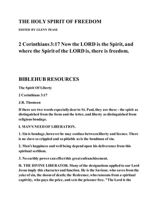 THE HOLY SPIRIT OF FREEDOM
EDITED BY GLENN PEASE
2 Corinthians3:17 Now the LORD is the Spirit, and
where the Spiritof the LORD is, there is freedom.
BIBLEHUB RESOURCES
The Spirit Of Liberty
2 Corinthians 3:17
J.R. Thomson
If there are two words especiallydearto St. Paul, they are these - the spirit as
distinguished from the form and the letter, and liberty as distinguished from
religious bondage.
I. MAN'S NEED OF LIBERATION.
1. Sin is bondage, howeverhe may confuse betweenliberty and licence. There
is no slave so crippled and so pitiable as is the bondman of sin.
2. Man's happiness and well being depend upon his deliverance from this
spiritual serfdom.
3. No earthly powercan effectthis greatenfranchisement.
II. THE DIVINE LIBERATOR. Many of the designations applied to our Lord
Jesus imply this characterand function. He is the Saviour, who saves from the
yoke of sin, the doom of death; the Redeemer, who ransoms from a spiritual
captivity, who pays the price, and sets the prisoner free. "The Lord is the
 