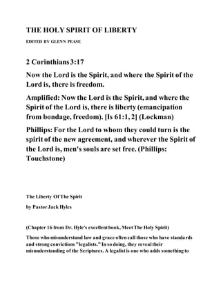THE HOLY SPIRIT OF LIBERTY
EDITED BY GLENN PEASE
2 Corinthians3:17
Now the Lord is the Spirit, and where the Spirit of the
Lord is, there is freedom.
Amplified: Now the Lord is the Spirit, and where the
Spirit of the Lord is, there is liberty (emancipation
from bondage, freedom). [Is 61:1, 2] (Lockman)
Phillips:For the Lord to whom they could turn is the
spiritof the new agreement, and wherever the Spirit of
the Lord is, men's souls are set free. (Phillips:
Touchstone)
The Liberty Of The Spirit
by PastorJack Hyles
(Chapter 16 from Dr. Hyle's excellentbook, MeetThe Holy Spirit)
Those who misunderstand law and grace oftencall those who have standards
and strong convictions "legalists."In so doing, they revealtheir
misunderstanding of the Scriptures. A legalistis one who adds something to
 