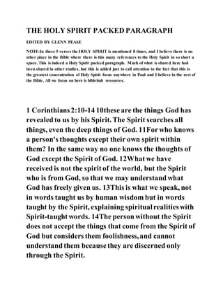 THE HOLY SPIRIT PACKED PARAGRAPH
EDITED BY GLENN PEASE
NOTE-In these 5 verses the HOLY SPIRIT is mentioned 8 times, and I believe there is no
other place in the Bible where there is this many references to the Holy Spirit in so short a
space. This is indeed a Holy Spirit packed paragraph. Much of what is shared here had
been shared in other studies, but this is added just to call attention to the fact that this is
the greatest concentration of Holy Spirit focus anywhere in Paul and I believe in the rest of
the Bible, All we focus on here is biblehub resources.
1 Corinthians2:10-14 10theseare the things God has
revealedto us by his Spirit. The Spirit searches all
things, even the deep things of God. 11Forwho knows
a person's thoughts except their own spirit within
them? In the same way no one knows the thoughts of
God except the Spirit of God. 12Whatwe have
receivedis not the spiritof the world, but the Spirit
who is from God, so that we may understandwhat
God has freely given us. 13This is what we speak, not
in words taught us by human wisdom but in words
taught by the Spirit, explaining spiritualrealitieswith
Spirit-taughtwords. 14The personwithout the Spirit
does not accept the things that come from the Spirit of
God but considers them foolishness,and cannot
understandthem becausethey are discerned only
through the Spirit.
 