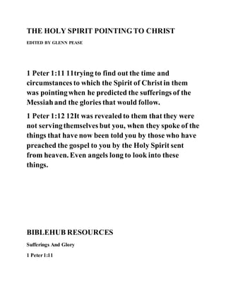 THE HOLY SPIRIT POINTINGTO CHRIST
EDITED BY GLENN PEASE
1 Peter 1:11 11trying to find out the time and
circumstances to which the Spirit of Christin them
was pointingwhen he predicted the sufferings of the
Messiahand the glories that would follow.
1 Peter 1:12 12It was revealedto them that they were
not servingthemselves but you, when they spoke of the
things that have now been told you by those who have
preached the gospel to you by the Holy Spirit sent
from heaven. Even angels long to look into these
things.
BIBLEHUB RESOURCES
Sufferings And Glory
1 Peter1:11
 