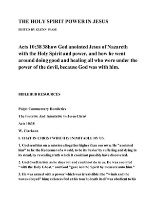 THE HOLY SPIRIT POWER IN JESUS
EDITED BY GLENN PEASE
Acts 10:38 38how God anointedJesus of Nazareth
with the Holy Spirit and power, and how he went
around doing good and healing all who were under the
power of the devil, because God was with him.
BIBLEHUB RESOURCES
Pulpit Commentary Homiletics
The Imitable And Inimitable In Jesus Christ
Acts 10:38
W. Clarkson
I. THAT IN CHRIST WHICH IS INIMITABLE BY US.
1. God senthim on a missionaltogetherhigher than our own. He "anointed
him" to be the Redeemerof a world, to be its Savior by suffering and dying in
its stead, by revealing truth which it could not possibly have discovered.
2. God dwelt in him as he dues not and could not do in us. He was anointed
"with the Holy Ghost," and God "gave not the Spirit by measure unto him."
3. He was armed with a power which was irresistible: the "winds and the
waves obeyed" him; sickness fledat his touch; death itself was obedient to his
 