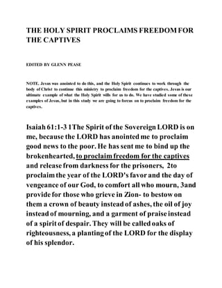 THE HOLY SPIRIT PROCLAIMS FREEDOMFOR
THE CAPTIVES
EDITED BY GLENN PEASE
NOTE. Jesus was anointed to do this, and the Holy Spirit continues to work through the
body of Christ to continue this ministry to proclaim freedom for the captives. Jesus is our
ultimate example of what the Holy Spirit wills for us to do. We have studied some of these
examples of Jesus, but in this study we are going to forcus on to proclaim freedom for the
captives.
Isaiah61:1-3 1The Spirit of the SovereignLORD is on
me, because the LORD has anointedme to proclaim
good news to the poor. He has sent me to bind up the
brokenhearted, to proclaimfreedom for the captives
and releasefrom darkness for the prisoners, 2to
proclaimthe year of the LORD's favorand the day of
vengeance of our God, to comfort all who mourn, 3and
providefor those who grieve in Zion- to bestow on
them a crown of beauty insteadof ashes, the oil of joy
insteadof mourning, and a garment of praiseinstead
of a spiritof despair. They will be calledoaks of
righteousness, a plantingof the LORD for the display
of his splendor.
 