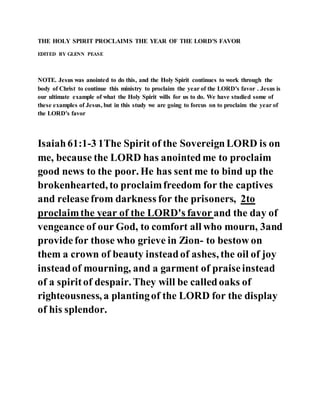 THE HOLY SPIRIT PROCLAIMS THE YEAR OF THE LORD'S FAVOR
EDITED BY GLENN PEASE
NOTE. Jesus was anointed to do this, and the Holy Spirit continues to work through the
body of Christ to continue this ministry to proclaim the year of the LORD's favor . Jesus is
our ultimate example of what the Holy Spirit wills for us to do. We have studied some of
these examples of Jesus, but in this study we are going to forcus on to proclaim the year of
the LORD's favor
Isaiah61:1-3 1The Spirit of the SovereignLORD is on
me, because the LORD has anointedme to proclaim
good news to the poor. He has sent me to bind up the
brokenhearted, to proclaimfreedom for the captives
and releasefrom darkness for the prisoners, 2to
proclaimthe year of the LORD's favor and the day of
vengeance of our God, to comfort all who mourn, 3and
providefor those who grieve in Zion- to bestow on
them a crown of beauty insteadof ashes, the oil of joy
insteadof mourning, and a garment of praiseinstead
of a spiritof despair. They will be calledoaks of
righteousness, a plantingof the LORD for the display
of his splendor.
 