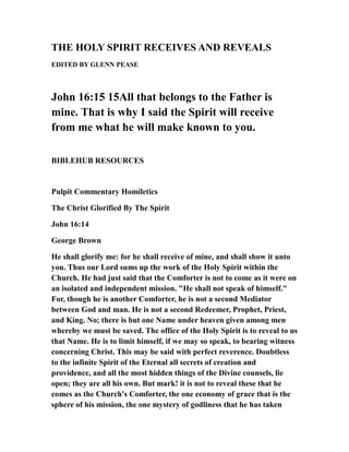 THE HOLY SPIRIT RECEIVES AND REVEALS
EDITED BY GLENN PEASE
John 16:15 15All that belongs to the Father is
mine. That is why I said the Spirit will receive
from me what he will make known to you.
BIBLEHUB RESOURCES
Pulpit Commentary Homiletics
The Christ Glorified By The Spirit
John 16:14
George Brown
He shall glorify me: for he shall receive of mine, and shall show it unto
you. Thus our Lord sums up the work of the Holy Spirit within the
Church. He had just said that the Comforter is not to come as it were on
an isolated and independent mission. "He shall not speak of himself."
For, though he is another Comforter, he is not a second Mediator
between God and man. He is not a second Redeemer, Prophet, Priest,
and King. No; there is but one Name under heaven given among men
whereby we must be saved. The office of the Holy Spirit is to reveal to us
that Name. He is to limit himself, if we may so speak, to bearing witness
concerning Christ. This may be said with perfect reverence. Doubtless
to the infinite Spirit of the Eternal all secrets of creation and
providence, and all the most hidden things of the Divine counsels, lie
open; they are all his own. But mark! it is not to reveal these that he
comes as the Church's Comforter, the one economy of grace that is the
sphere of his mission, the one mystery of godliness that he has taken
 