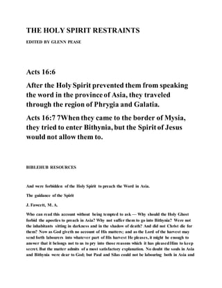 THE HOLY SPIRIT RESTRAINTS
EDITED BY GLENN PEASE
Acts 16:6
After the Holy Spirit prevented them from speaking
the word in the provinceof Asia, they traveled
through the region of Phrygia and Galatia.
Acts 16:7 7Whenthey came to the border of Mysia,
they tried to enter Bithynia, but the Spiritof Jesus
would not allow them to.
BIBLEHUB RESOURCES
And were forbidden of the Holy Spirit to preach the Word in Asia.
The guidance of the Spirit
J. Fawcett, M. A.
Who can read this account without being tempted to ask — Why should the Holy Ghost
forbid the apostles to preach in Asia? Why not suffer them to go into Bithynia? Were not
the inhabitants sitting in darkness and in the shadow of death? And did not Christ die for
them? Now as God giveth no account of His matters; and as the Lord of the harvest may
send forth labourers into whatever part of His harvest He pleases, it might he enough to
answer that it belongs not to us to pry into those reasons which it has pleasedHim to keep
secret. But the matter admits of a most satisfactory explanation. No doubt the souls in Asia
and Bithynia were dear to God; but Paul and Silas could not be labouring both in Asia and
 