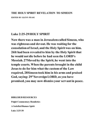 THE HOLY SPIRIT REVELATION TO SIMEON
EDITED BY GLENN PEASE
Luke 2:25-29HOLY SPIRIT
Now there was a man in JerusalemcalledSimeon, who
was righteous and devout. He was waiting for the
consolationof Israel, and the Holy Spiritwas on him.
26It had been revealedto him by the Holy Spirit that
he would not die before he had seen the LORD's
Messiah. 27Movedby the Spirit, he went into the
temple courts. When the parents brought in the child
Jesus to do for him what the custom of the Law
required, 28Simeontook him in his arms and praised
God, saying: 29"SovereignLORD, as you have
promised, you may now dismiss your servantin peace.
BIBLEHUB RESOURCES
Pulpit Commentary Homiletics
A SatisfiedHuman Spirit
Luke 2:25-30
 