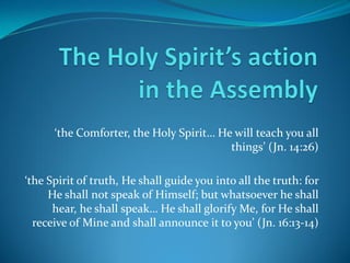 ‘the  Comforter,  the  Holy  Spirit…  He  will  teach  you  all  
things’  (Jn.  14:26)
‘the  Spirit  of  truth,  He  shall  guide  you  into  all  the  truth:  for  
He shall not speak of Himself; but whatsoever he shall
hear,  he  shall  speak…  He  shall  glorify  Me,  for  He  shall  
receive  of  Mine  and  shall  announce  it  to  you’  (Jn.  16:13-14)
 
