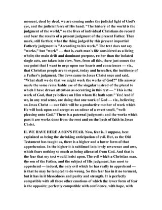 moment, deed by deed, we are coming under the judicial light of God's
eye, and the judicial force of His hand. "The history of the world is the
judgment of the world," so the lives of individual Christians do record
and bear the results of a present judgment of the present Father. Then
mark, still further, what the thing judged by this present impartial
Fatherly judgment is "According to his work." The text does not say
"works," but "work" — that is, each man's life considered as a living
whole; the main drift and dominant purpose, rather than the isolated
single acts, are taken into view. Now, from all this, there just comes the
one point that I want to urge upon our hearts and consciences — viz.,
that Christian people are to expect, today and hereafter, the incidence of
a Father's judgment. The Jews came to Jesus Christ once and said,
"What shall we do that we might work the works of God?" His answer
made the same remarkable use of the singular instead of the plural to
which I have drawn attention as occurring in this text — "This is the
work of God, that ye believe on Him whom He hath sent." Yes! And if
we, in any real sense, are doing that one work of God — viz., believing
on Jesus Christ — our faith will be a productive mother of work which
He will look upon and accept as an odour of a sweet smell, "well-
pleasing unto God." There is a paternal judgment; and the works which
pass it are works done from the root and on the basis of faith in Jesus
Christ.
II. WE HAVE HERE A SON'S FEAR. Now, fear is, I suppose, best
explained as being the shrinking anticipation of evil. But, as the Old
Testament has taught us, there is a higher and a lower form of that
apprehension. In the higher it is sublimed into lowly reverence and awe,
which fears nothing so much as being alienated from God. And that is
the fear that my text would insist upon. The evil which a Christian man,
the son of the Father, and the subject of His judgment, has most to
apprehend — indeed, the only evil which he has really to apprehend —
is that he may be tempted to do wrong. So this fear has in it no torment,
but it has in it blessedness and purity and strength. It is perfectly
compatible with all these other emotions of which the lower form of fear
is the opposite; perfectly compatible with confidence, with hope, with
 