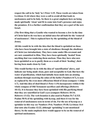 respect the call to be ‘holy’ in 1 Peter 1:15. These words are taken from
Leviticus 11:44 where they were a call to avoid all that leads to
uncleanness and to be holy. So there is a great emphasis here on being
made spiritually ‘clean’ and fit to come into God’s presence and enjoy
the promises. It is a further confirmation that they are a part of the new
Israel.
(The first thing that a Gentile who wanted to become a Jew in the time
of Christ had to do was have an initial once-for-all bath for the ‘removal
of uncleanness’. This is replaced here by the sprinkling of the blood of
Jesus).
All this would tie in with the idea that the blood is sprinkled on those
who have been brought into a state of obedience through the obedience
of Christ (see introduction). They have come under His covenant and
are now committed to Him. They have been spiritually ‘healed’ from
anything that was rendering them unclean. Thus they have also now
been sprinkled so as to purify them as a result of their ‘healing’, their
having been made clean by God.
This would further tie in with the idea of ‘sanctification’ above, and
indicate our being made clean, pure and acceptable to God. But here the
water of purification, which had initially been made into an atoning
medium through receiving the ashes of the heifer (Numbers 8:7), is seen
as replaced by the even more efficacious blood of Jesus (compare 1 John
1:7). And this idea of shed blood (1 Peter 1:19) incorporates within it the
whole compass of Old Testament sacrifices and offerings (Hebrews
10:12). It is because they have been sprinkled with His purifying blood
that they are sanctified in God’s eyes (compare Hebrews 10:14;
Hebrews 13:12). The verb hrantizo is also used in Psalms 51:7 (LXX
Psalms 50:9) of the sprinkling with hyssop, and there it was for the
removal of uncleanness seen in terms of sin. For the use of hyssop as a
sprinkler in this way see Numbers 19:6; Numbers 19:18; Leviticus 14:4
(but note also Exodus 12:22, although ‘sprinkling’ is not mentioned
there). So the main emphasis here would appear to be on the removal of
spiritual uncleanness.
 