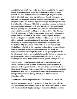 Acts 11:23; Acts 13:43; Acts 14:26; Acts 15:11; Acts 18:27). For ‘grace’
indicates the undeserved, unmerited favour of God which is active
towards the weak and unworthy, revealed through the power of His
Spirit. It is totally apart from merit (Romans 11:6). It is the grace of
God which brings salvation to all men and women (Titus 2:11). It is by
His grace that we are declared righteous through the redemption which
is in Christ Jesus (Romans 3:24). It is in grace that we stand and hope in
the glory of God (Romans 5:2). It is by the grace of God, and His gift
through grace by our Lord Jesus Christ, that our offences have been
dealt with (Romans 5:15) enabling us to reign in life by Him (Romans
5:17). It is the grace of God which reigns (in us) through righteousness
unto eternal life (Romans 5:21). We owe everything that we are in
Christ to the grace of God (1 Corinthians 15:10). And in our lives God is
able to make all grace abound towards us, so that we having all
sufficiency in all good things might abound unto every good work (2
Corinthians 9:8). His grace is sufficient for us in our weakness (2
Corinthians 12:9). It is in His grace that we have been ‘engraced’ in the
Beloved, in Whom we have redemption through His blood, the
forgiveness of sins according to the riches of His grace (Ephesians 1:6-
7). It is by grace that we are saved (Ephesians 2:5-8). And so we could go
on. For His grace is revealed to us and made effective in us by the
working of His Spirit. In the words of Peter, grace is ‘multiplied’ to us.
And because we experience continually the grace of God we have
‘peace’, peace with God (Romans 5:1) because we are accounted as
righteous by Him, peace from God (Romans 1:7; 2 Corinthians 1:20;
Galatians 1:3) because He is concerned for our wellbeing and we walk in
faith before Him, and the peace of God which passes all understanding
filling our hearts in and through Christ Jesus (Philippians 4:7;
Colossians 3:15).
Note On The Triunity Implied in Peter’s Descriptions in 1 Peter 1:2-3.
In these introductory words Peter speaks of ‘God the Father’ (1 Peter
1:2), and then of ‘the God and Father of our Lord, Jesus Christ’ (1 Peter
1:3) This immediately implies a unique relationship of Father and Son.
 