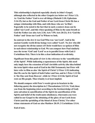 This relationship is depicted especially clearly in John’s Gospel,
although also reflected in the other Gospels (see below on 1 Peter 1:3).
As ‘God the Father’ God is over all things (Malachi 2:10; Ephesians
3:14-15), but as the God and Father of our Lord Jesus Christ He has a
unique relationship with Him, and with those who are ‘in Him’.
Especially to be noted is the fact that in such a context Jesus can be
called ‘our Lord’, and this when speaking of Him in the same breath as
God the Father (see also Acts 2:36; Acts 7:59; Acts 20:21). It is ‘God the
Father’ and ‘Jesus our Lord’ to Whom we look.
In contrast to the Jew it was God Who was ‘our Lord’. And in the
ancient Gentile world divine beings were called ‘Lord’. No Jew who did
not recognise the divine nature of Christ would have so spoken of Him
in such direct relationship to God. We can compare how Paul similarly
uses the terms ‘God’ and ‘Lord’ so as to parallel Jesus with God (1
Corinthians 8:6). There is in this a clear indication of co-divinity.
Significant from this point of view is the reference to the ‘sanctification
of the Spirit’. While indicating a separateness of the Spirit, this need
only imply here the extension of God’s invisible activity (the idea behind
the term Spirit when used of God in the Old Testament), but Peter will
later refer to Him as also ‘the Spirit of Christ’ (1 Peter 1:11) indicating
that He can be the Spirit of both Father and Son, and in 1 Peter 1:12 He
is ‘the One sent from Heaven’, while in 1 Peter 4:14 the Spirit of God
rests on His people. Thus triunity is at least implied.
We should compare with Peter’s words (given in brackets in the
following quote) the description in 2 Thessalonians 2:13-14, ‘God chose
you from the beginning (elect according to the foreknowledge of God)
unto salvation in sanctification of the Spirit (in sanctification of the
Spirit) and belief of the truth (unto obedience), whereunto you were
called in our Gospel to the obtaining of the glory of our Lord Jesus
Christ (and the sprinkling of the blood of Jesus Christ).’ For other
triune statements of God see also Matthew 28:19; 2 Corinthians 13:14.
End of note.
 