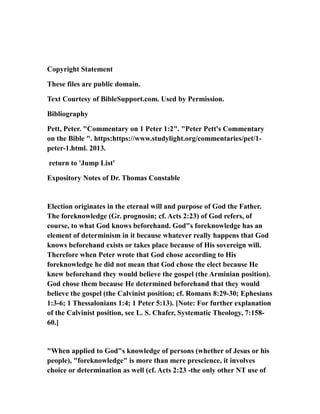 Copyright Statement
These files are public domain.
Text Courtesy of BibleSupport.com. Used by Permission.
Bibliography
Pett, Peter. "Commentary on 1 Peter 1:2". "Peter Pett's Commentary
on the Bible ". https:https://www.studylight.org/commentaries/pet/1-
peter-1.html. 2013.
return to 'Jump List'
Expository Notes of Dr. Thomas Constable
Election originates in the eternal will and purpose of God the Father.
The foreknowledge (Gr. prognosin; cf. Acts 2:23) of God refers, of
course, to what God knows beforehand. God"s foreknowledge has an
element of determinism in it because whatever really happens that God
knows beforehand exists or takes place because of His sovereign will.
Therefore when Peter wrote that God chose according to His
foreknowledge he did not mean that God chose the elect because He
knew beforehand they would believe the gospel (the Arminian position).
God chose them because He determined beforehand that they would
believe the gospel (the Calvinist position; cf. Romans 8:29-30; Ephesians
1:3-6; 1 Thessalonians 1:4; 1 Peter 5:13). [Note: For further explanation
of the Calvinist position, see L. S. Chafer, Systematic Theology, 7:158-
60.]
"When applied to God"s knowledge of persons (whether of Jesus or his
people), "foreknowledge" is more than mere prescience, it involves
choice or determination as well (cf. Acts 2:23 -the only other NT use of
 