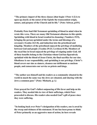 "The primary import of the three clauses [that begin 1 Peter 1:2] is to
open up clearly at the outset of the Epistle the transcendent origin,
nature, and purpose of the Church and its life." [Note: Selwyn, p119.]
Probably Peter had Old Testament sprinkling of blood in mind when he
wrote this verse. There are many Old Testament allusions in this epistle.
Sprinkling with blood in Israel resulted in cleansing ( Numbers 19:9),
bringing the person sprinkled under the terms and blessings of a
covenant ( Exodus 24:3-8), and induction into the priesthood and
kingship. Members of the priesthood enjoyed the privilege of mediating
between God and people ( Exodus 29:21; Leviticus 8:30). Members of
the royal line in Israel enjoyed the privilege of reigning under God. All
of these benefits belong to the Christian whom God has figuratively
sprinkled with the blood of Jesus Christ, the final sacrifice for our sins.
Obedience is our responsibility, and sprinkling is our privilege. Christ"s
blood covers our sins as sinners, cleanses our defilement as unclean
people, and consecrates our service as priests and kings.
"The author sees himself and his readers as a community situated in the
world in much the same way the Jews are situated, and sharing with the
Jews a common past." [Note: Michaels, p. l.]
Peter prayed for God"s fullest outpouring of His favor and help on his
readers. They needed this in view of their sufferings, which Peter
proceeded to discuss. His readers also needed God"s gift of peace since
they were suffering.
"In looking back over Peter"s designation of his readers, one is awed by
the sweep and richness of his statement. If one has been prone to think
of Peter primarily as an aggressive man of action, he here reveals
 